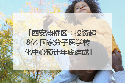 西安灞桥区：投资超8亿 国家分子医学转化中心预计年底建成